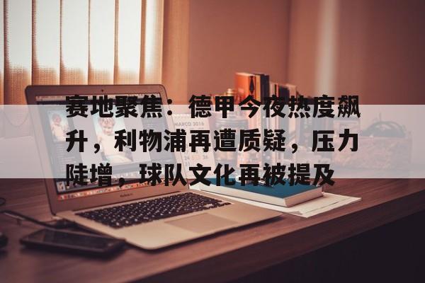 易游yy体育-赛地聚焦：德甲今夜热度飙升，利物浦再遭质疑，压力陡增，球队文化再被提及